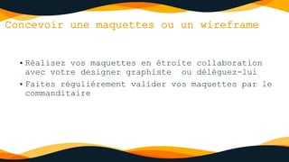 Concevoir une maquettes ou un wireframe
• Réalisez vos maquettes en étroite collaboration
avec votre designer graphiste ou déléguez-lui
• Faites régulièrement valider vos maquettes par le
commanditaire
 