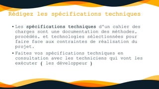 Rédigez les spécifications techniques
• Les spécifications techniques d'un cahier des
charges sont une documentation des méthodes,
procédés, et technologies sélectionnées pour
faire face aux contraintes de réalisation du
projet.
• Faites vos spécifications techniques en
consultation avec les techniciens qui vont les
exécuter ( les développeur )
 