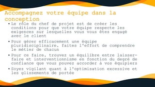 Accompagnez votre équipe dans la
conception
• Le rôle du chef de projet est de créer les
conditions pour que votre équipe respecte les
exigences sur lesquelles vous vous êtes engagé
avec le client
• Pour gérer efficacement une équipe
pluridisciplinaire, faites l'effort de comprendre
le métier de chacun
• Pour ce faire, trouvez un équilibre entre laisser-
faire et interventionnisme en fonction du degré de
confiance que vous pouvez accorder à vos équipiers
• Soyez vigilant quant à l'optimisation excessive et
les glissements de portée
 