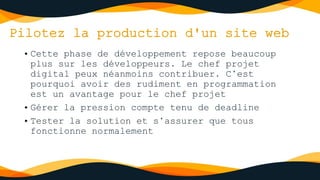 Pilotez la production d'un site web
• Cette phase de développement repose beaucoup
plus sur les développeurs. Le chef projet
digital peux néanmoins contribuer. C’est
pourquoi avoir des rudiment en programmation
est un avantage pour le chef projet
• Gérer la pression compte tenu de deadline
• Tester la solution et s’assurer que tous
fonctionne normalement
 