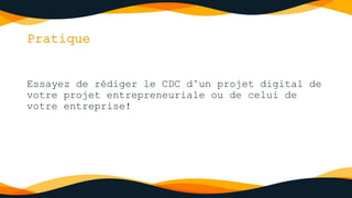 Pratique
Essayez de rédiger le CDC d’un projet digital de
votre projet entrepreneuriale ou de celui de
votre entreprise!
 
