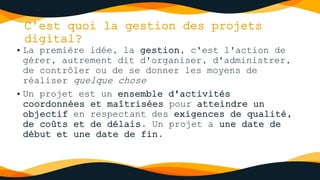 C’est quoi la gestion des projets
digital?
• La première idée, la gestion, c'est l'action de
gérer, autrement dit d'organiser, d'administrer,
de contrôler ou de se donner les moyens de
réaliser quelque chose
• Un projet est un ensemble d'activités
coordonnées et maîtrisées pour atteindre un
objectif en respectant des exigences de qualité,
de coûts et de délais. Un projet a une date de
début et une date de fin.
 