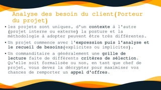 Analyse des besoin du client(Porteur
du projet)
• les projets sont uniques, d'un contexte à l'autre
(projet interne ou externe) la posture et la
méthodologie à adopter peuvent être très différentes.
• Un projet commence avec l'expression puis l'analyse et
le recueil de besoins(explicites ou implicites).
• Un commanditaire a généralement une grille de
lecture faite de différents critères de sélection.
Qu'elle soit formalisée ou non, en tant que chef de
projet, vous devez la décrypter pour maximiser vos
chances de remporter un appel d'offres.
 