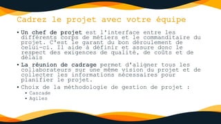 Cadrez le projet avec votre équipe
• Un chef de projet est l'interface entre les
différents corps de métiers et le commanditaire du
projet. C'est le garant du bon déroulement de
celui-ci. Il aide à définir et assure donc le
respect des exigences de qualité, de coûts et de
délais
• La réunion de cadrage permet d'aligner tous les
collaborateurs sur une même vision du projet et de
collecter les informations nécessaires pour
planifier le projet.
• Choix de la méthodologie de gestion de projet :
• Cascade
• Agiles
 