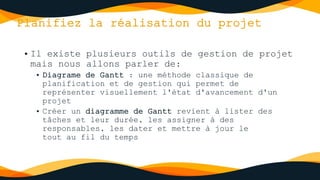 Planifiez la réalisation du projet
• Il existe plusieurs outils de gestion de projet
mais nous allons parler de:
• Diagrame de Gantt : une méthode classique de
planification et de gestion qui permet de
représenter visuellement l'état d'avancement d'un
projet
• Créer un diagramme de Gantt revient à lister des
tâches et leur durée, les assigner à des
responsables, les dater et mettre à jour le
tout au fil du temps
 