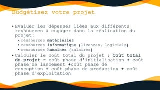 Budgétisez votre projet
• Evaluer les dépenses liées aux différents
ressources à engager dans la réalisation du
projet:
• ressources matérielles
• ressources informatique (licences, logiciels)
• ressources humaines (salaires)
• Calculer le coût total du projet : Coût total
du projet = coût phase d'initialisation + coût
phase de lancement +coût phase de
conception + coût phase de production + coût
phase d'exploitation
 