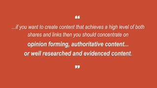 ...if you want to create content that achieves a high level of both
shares and links then you should concentrate on
opinion forming, authoritative content...
or well researched and evidenced content.
 