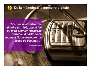 De la mémoire à la mémoire digitale




   "J’ai cessé d’utiliser ma
mémoire en 1995, quand j’ai
 eu mon premier téléphone
    portable. A partir de ce
moment là, ma mémoire n’a
      cessé de décliner…"
                  Dominique - 38 ans
 