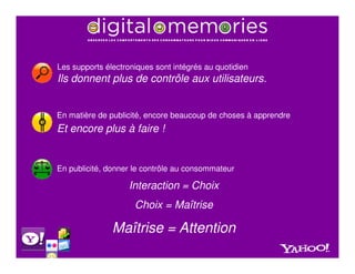 Les supports électroniques sont intégrés au quotidien
Ils donnent plus de contrôle aux utilisateurs.


En matière de publicité, encore beaucoup de choses à apprendre
Et encore plus à faire !


En publicité, donner le contrôle au consommateur

                   Interaction = Choix
                     Choix = Maîtrise

               Maîtrise = Attention
 