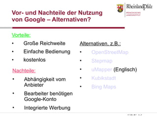 Vor- und Nachteile der Nutzung von Google – Alternativen? Vorteile: Große Reichweite Einfache Bedienung kostenlos Nachteile: Abhängigkeit vom Anbieter Bearbeiter benötigen Google-Konto Integrierte Werbung Alternativen, z.B.: OpenStreetMap Stepmap uMapper  (Englisch) Kubikstadt Bing Maps 