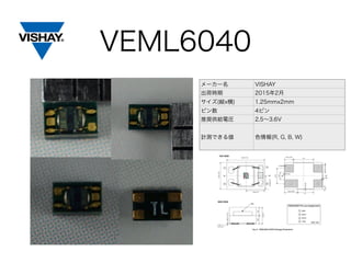 VEML6040
メーカー名 VISHAY
出荷時期 2015年2月
サイズ(縦x横) 1.25mmx2mm
ピン数 4ピン
推奨供給電圧 2.5∼3.6V
計測できる値 色情報(R, G, B, W)
 