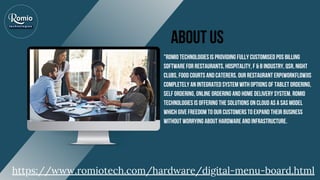 About US
"ROMIO TECHNOLOGIES IS PROVIDING FULLY CUSTOMISED POS BILLING
SOFTWARE FOR RESTAURANTS, HOSPITALITY, F & B INDUSTRY, QSR, NIGHT
CLUBS, FOOD COURTS AND CATERERS. OUR RESTAURANT ERP(WORKFLOW)IS
COMPLETELY AN INTEGRATED SYSTEM WITH OPTIONS OF TABLET ORDERING,
SELF ORDERING, ONLINE ORDERING AND HOME DELIVERY SYSTEM. ROMIO
TECHNOLOGIES IS OFFERING THE SOLUTIONS ON CLOUD AS A SAS MODEL
WHICH GIVE FREEDOM TO OUR CUSTOMERS TO EXPAND THEIR BUSINESS
WITHOUT WORRYING ABOUT HARDWARE AND INFRASTRUCTURE.
https://www.romiotech.com/hardware/digital-menu-board.html
 