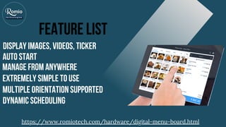 Feature List
Display Images, Videos, Ticker
Auto start
Manage from anywhere
Extremely Simple to Use
Multiple Orientation Supported
Dynamic Scheduling
https://www.romiotech.com/hardware/digital-menu-board.html
 