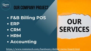 F&B Billing POS
ERP
CRM
HRM
Accounting
Our company Project
https://www.romiotech.com/hardware/digital-menu-board.html
 