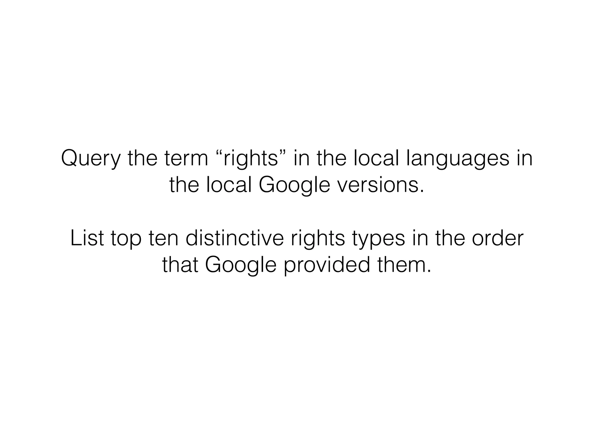 Query the term “rights” in the local languages in 
the local Google versions. 
! 
List top ten distinctive rights types in the order 
that Google provided them. 
 