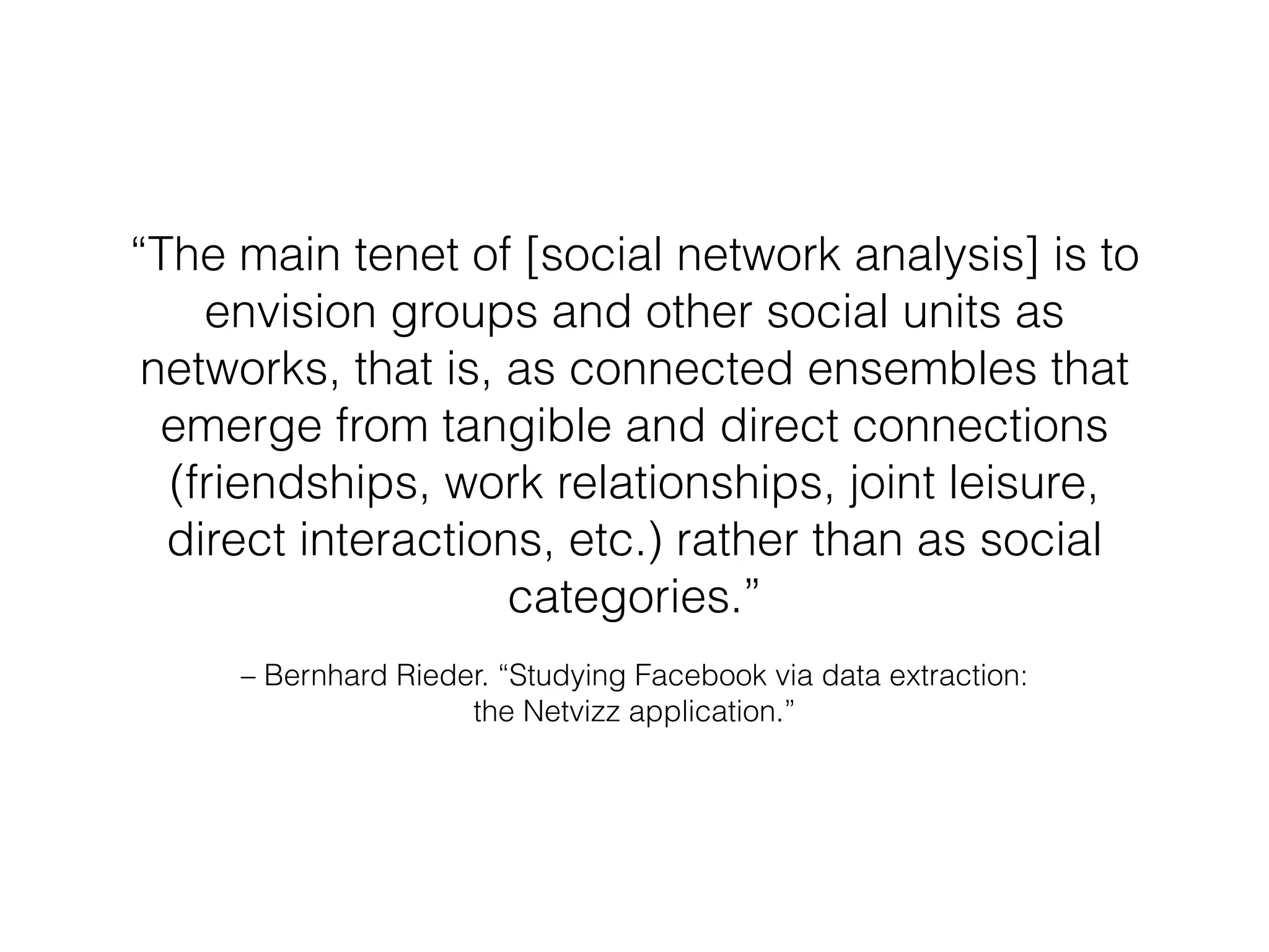 “The main tenet of [social network analysis] is to 
envision groups and other social units as 
networks, that is, as connected ensembles that 
emerge from tangible and direct connections 
(friendships, work relationships, joint leisure, 
direct interactions, etc.) rather than as social 
categories.” 
– Bernhard Rieder. “Studying Facebook via data extraction: 
the Netvizz application.” 
 