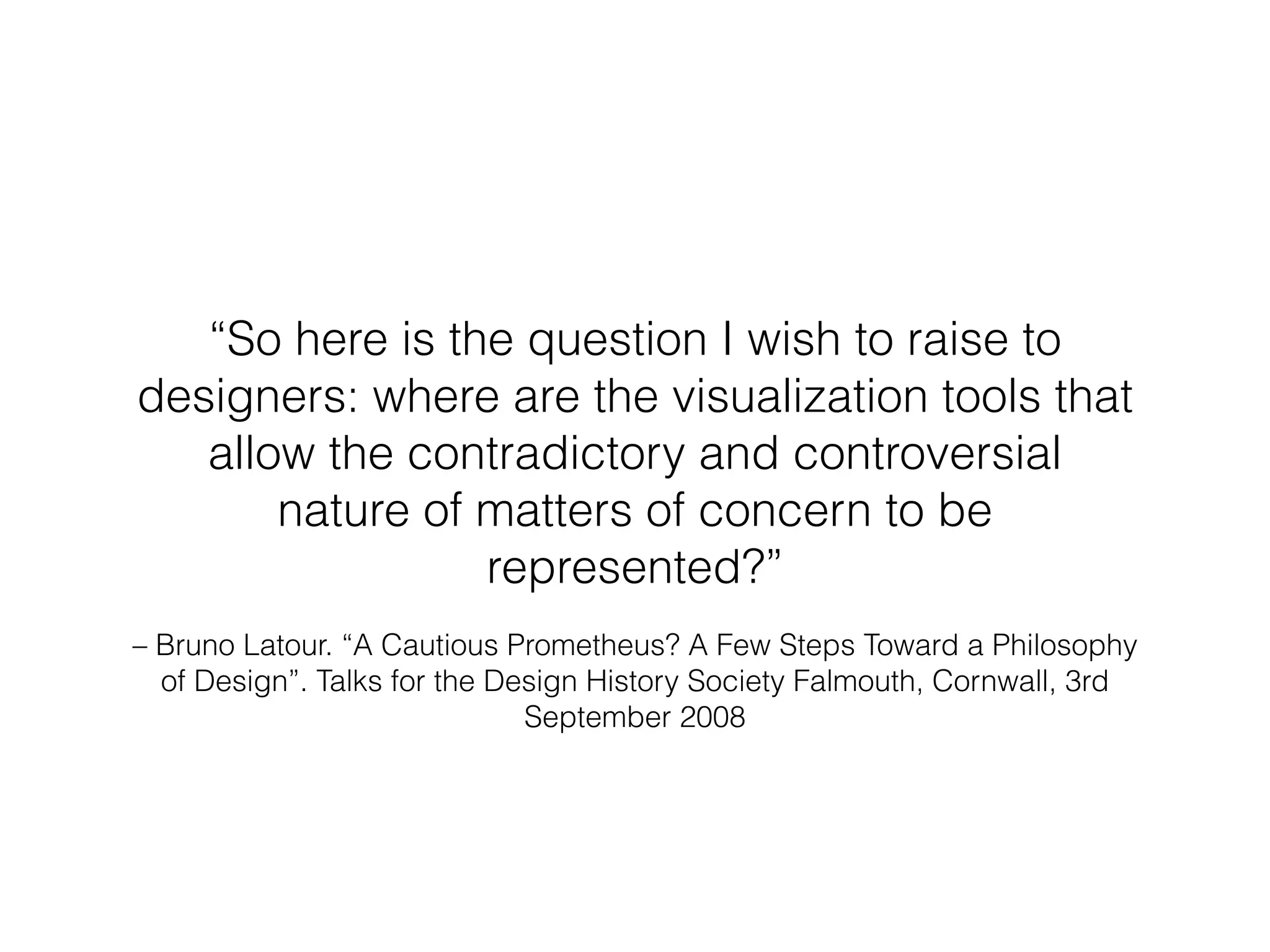 “So here is the question I wish to raise to 
designers: where are the visualization tools that 
allow the contradictory and controversial 
nature of matters of concern to be 
represented?” 
– Bruno Latour. “A Cautious Prometheus? A Few Steps Toward a Philosophy 
of Design”. Talks for the Design History Society Falmouth, Cornwall, 3rd 
September 2008 
 