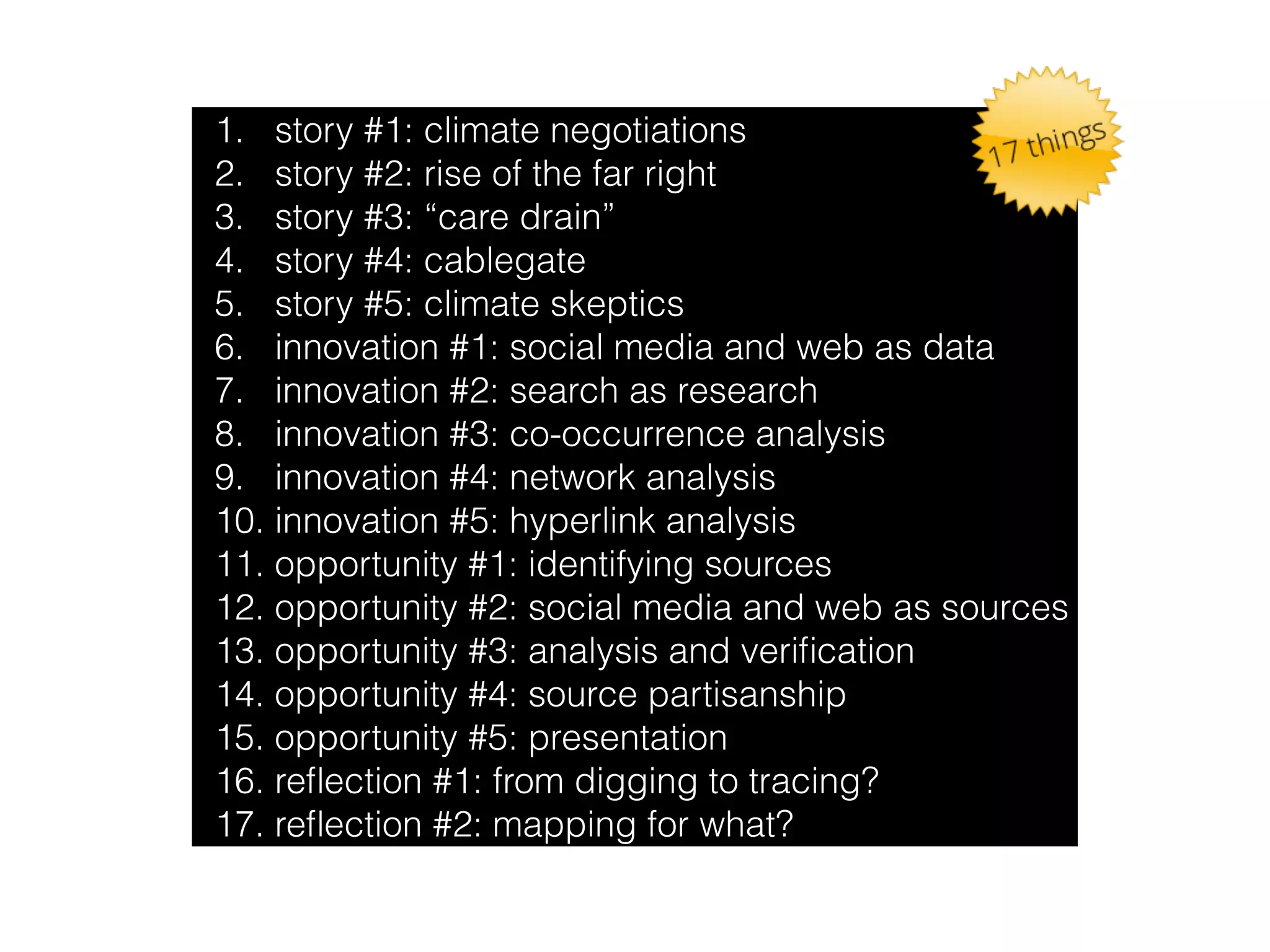 1. story #1: climate negotiations 
2. story #2: rise of the far right 
3. story #3: “care drain” 
4. story #4: cablegate 
5. story #5: climate skeptics 
6. innovation #1: social media and web as data 
7. innovation #2: search as research 
8. innovation #3: co-occurrence analysis 
9. innovation #4: network analysis 
10. innovation #5: hyperlink analysis 
11. opportunity #1: identifying sources 
12. opportunity #2: social media and web as sources 
13. opportunity #3: analysis and verification 
14. opportunity #4: source partisanship 
15. opportunity #5: presentation 
16. reflection #1: from digging to tracing? 
17. reflection #2: mapping for what? 
 