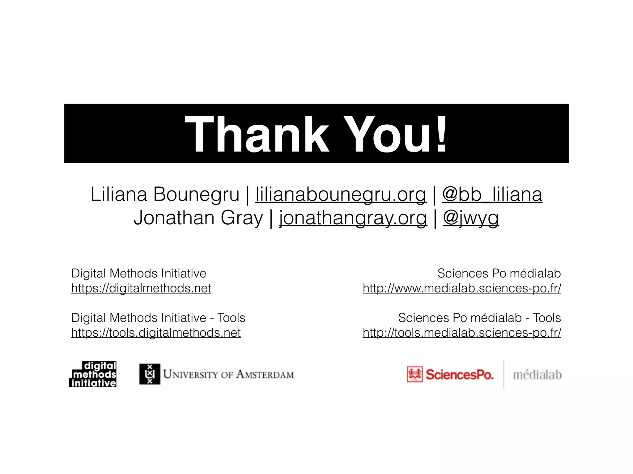 Thank You! 
Liliana Bounegru | lilianabounegru.org | @bb_liliana 
Jonathan Gray | jonathangray.org | @jwyg 
Sciences Po médialab 
http://www.medialab.sciences-po.fr/ 
! 
Sciences Po médialab - Tools 
http://tools.medialab.sciences-po.fr/ 
Digital Methods Initiative 
https://digitalmethods.net 
Digital Methods Initiative - Tools 
https://tools.digitalmethods.net 
