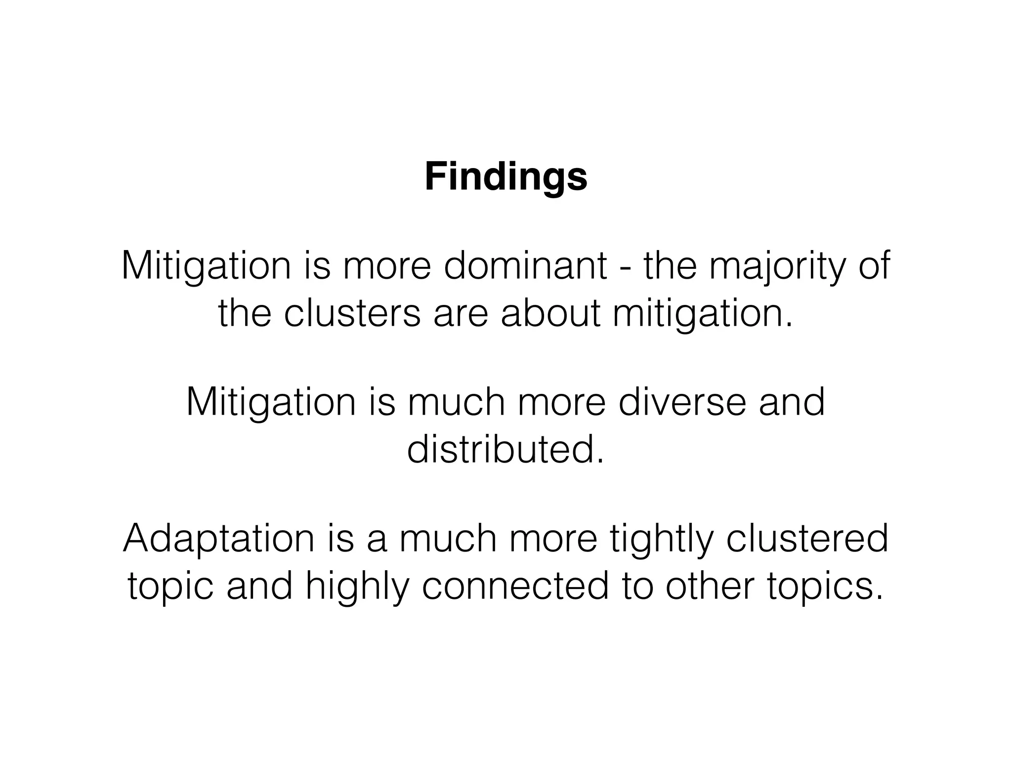 Findings" 
Mitigation is more dominant - the majority of 
the clusters are about mitigation. 
Mitigation is much more diverse and 
distributed. 
Adaptation is a much more tightly clustered 
topic and highly connected to other topics. 
 