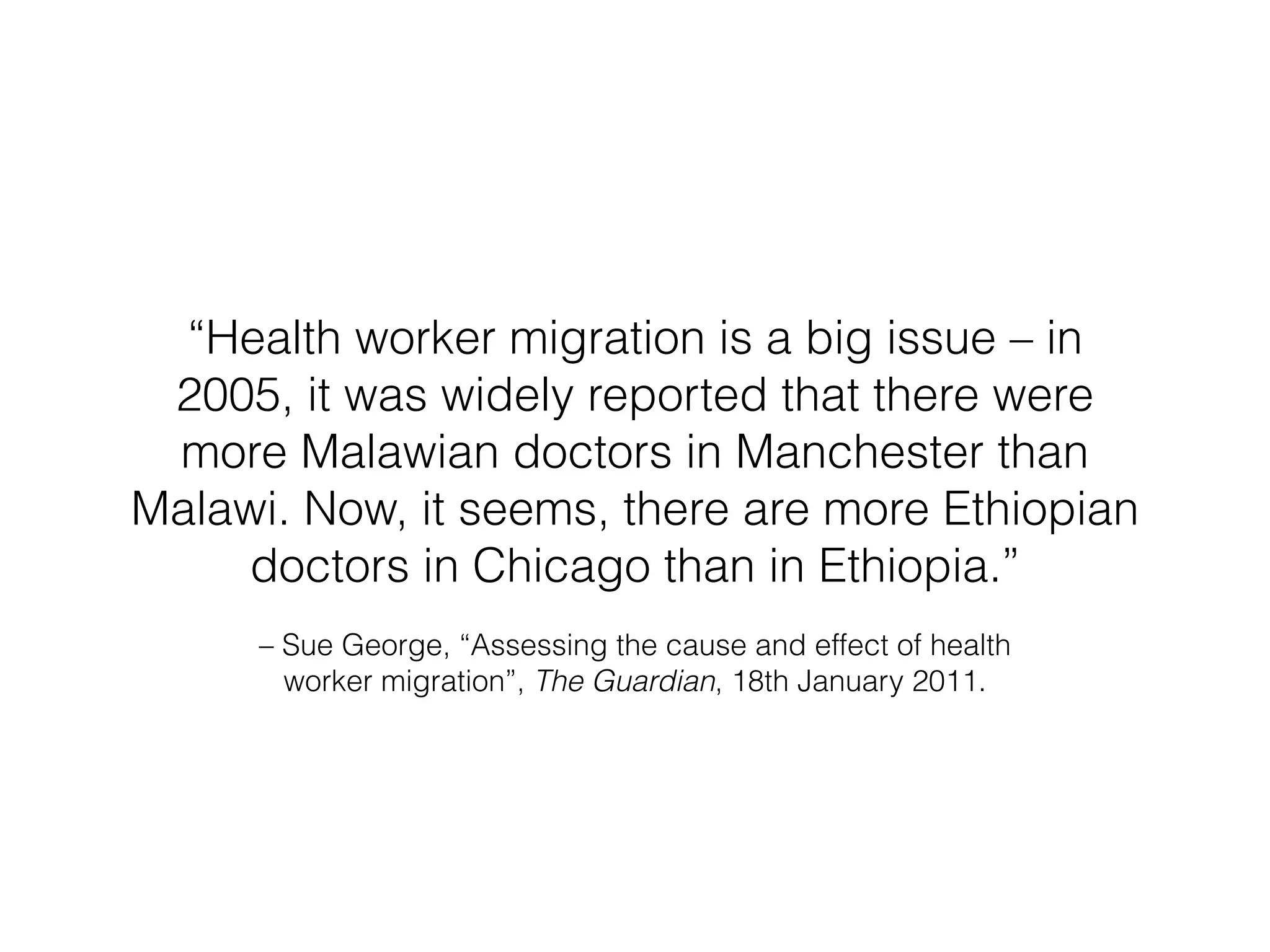 “Health worker migration is a big issue – in 
2005, it was widely reported that there were 
more Malawian doctors in Manchester than 
Malawi. Now, it seems, there are more Ethiopian 
doctors in Chicago than in Ethiopia.” 
– Sue George, “Assessing the cause and effect of health 
worker migration”, The Guardian, 18th January 2011. 
 