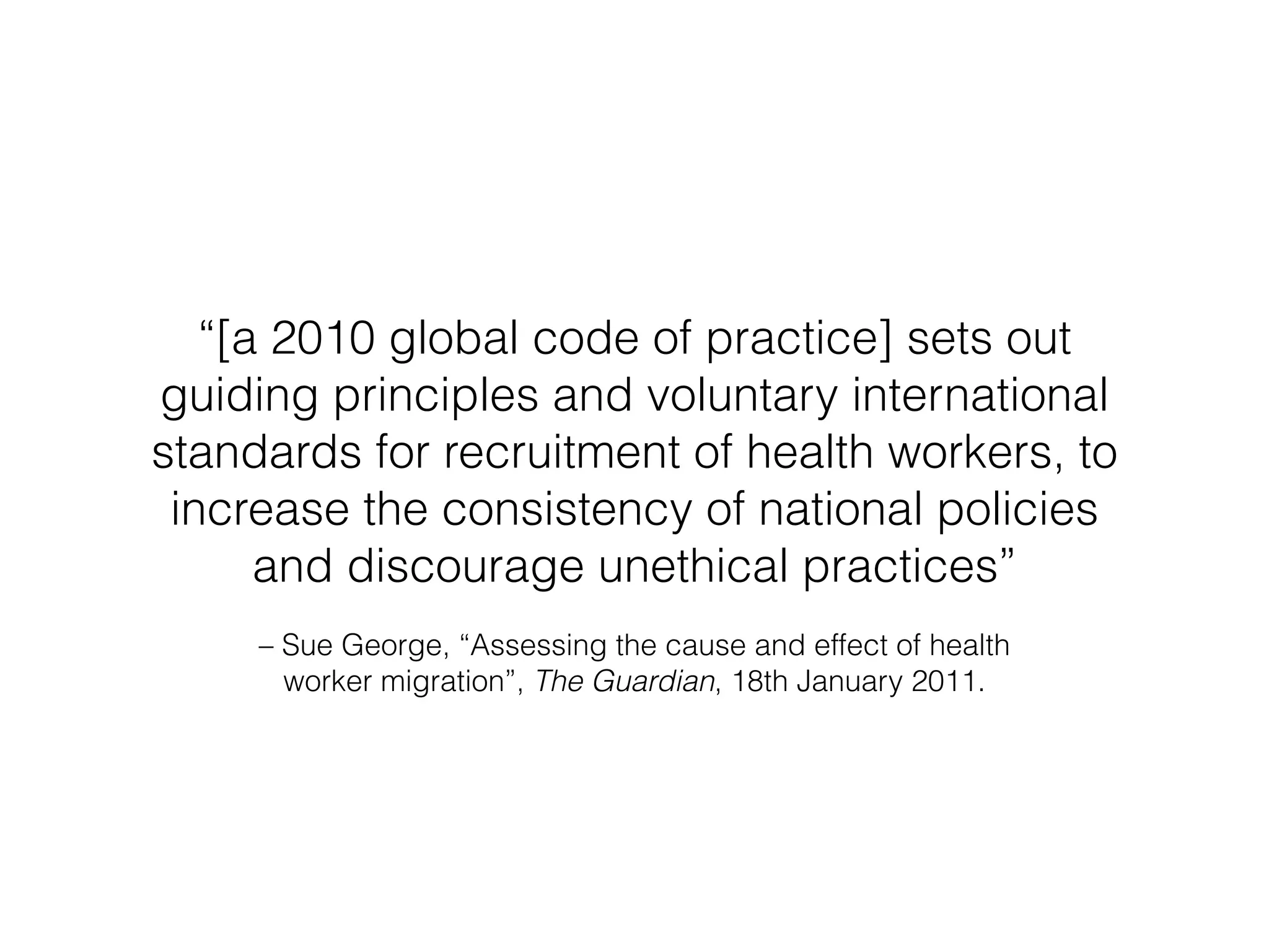 “[a 2010 global code of practice] sets out 
guiding principles and voluntary international 
standards for recruitment of health workers, to 
increase the consistency of national policies 
and discourage unethical practices” 
– Sue George, “Assessing the cause and effect of health 
worker migration”, The Guardian, 18th January 2011. 
 