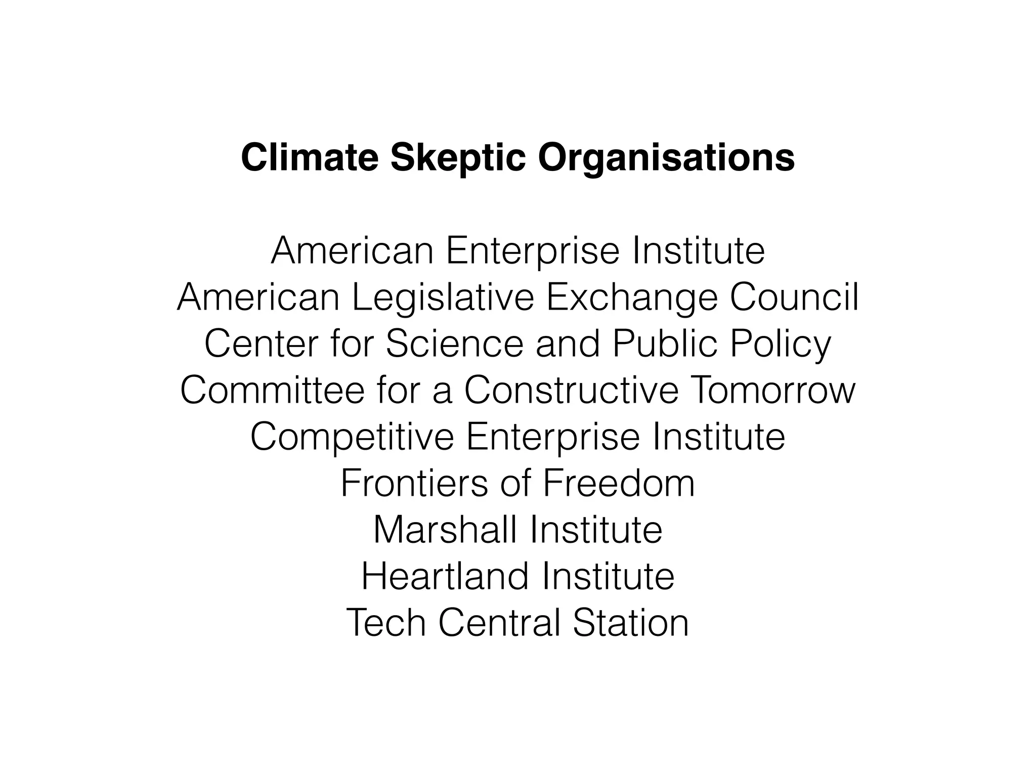 Climate Skeptic Organisations" 
! 
American Enterprise Institute 
American Legislative Exchange Council 
Center for Science and Public Policy 
Committee for a Constructive Tomorrow 
Competitive Enterprise Institute 
Frontiers of Freedom 
Marshall Institute 
Heartland Institute 
Tech Central Station 
 