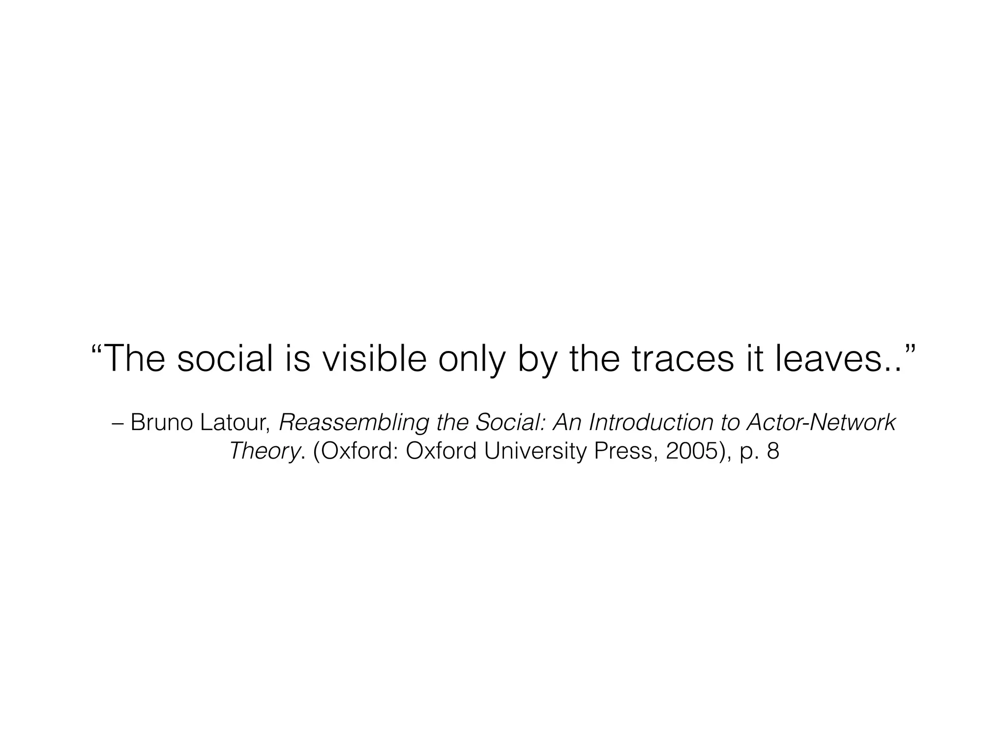“The social is visible only by the traces it leaves..” 
– Bruno Latour, Reassembling the Social: An Introduction to Actor-Network 
Theory. (Oxford: Oxford University Press, 2005), p. 8 
 