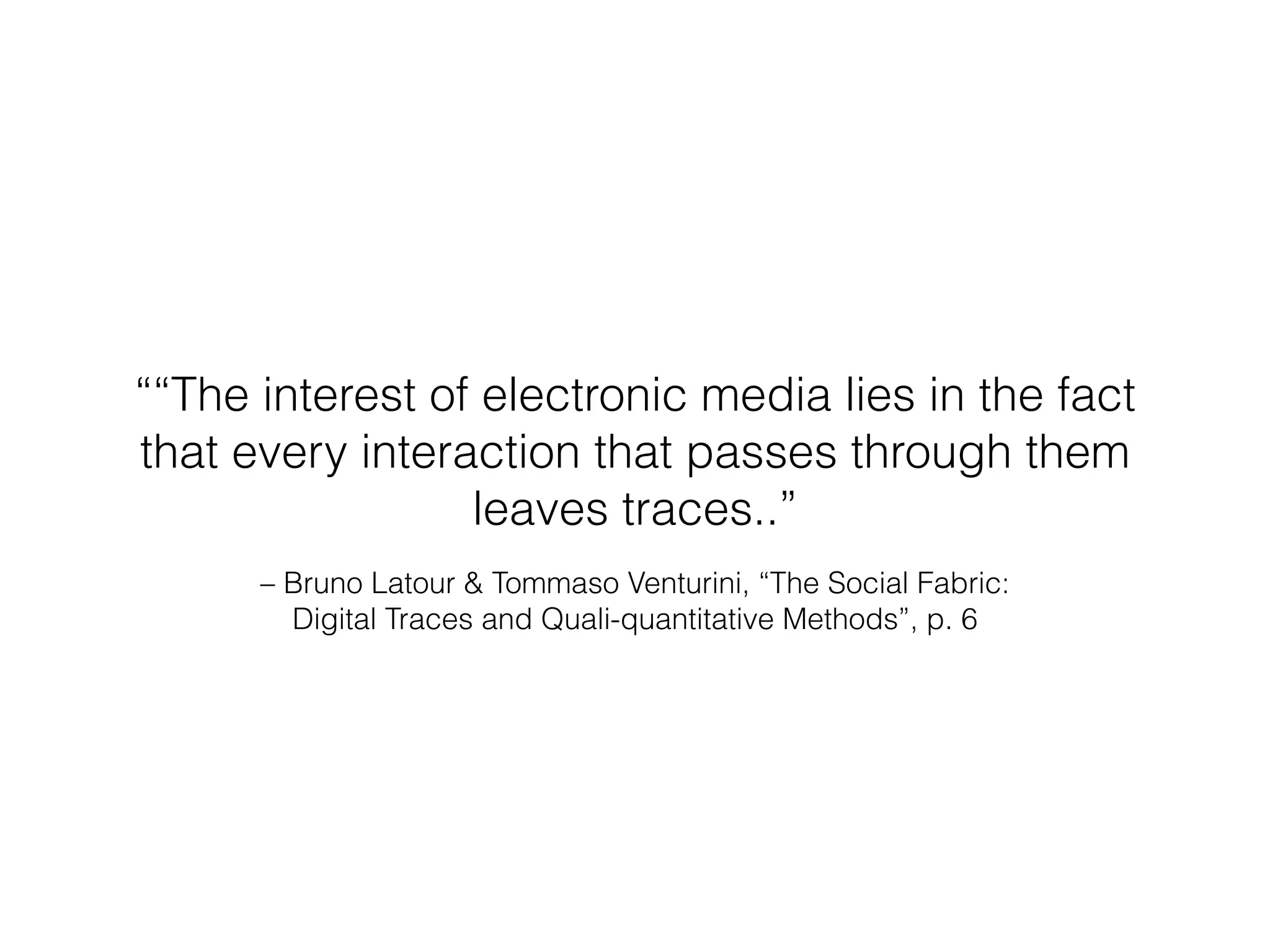 ““The interest of electronic media lies in the fact 
that every interaction that passes through them 
leaves traces..” 
– Bruno Latour & Tommaso Venturini, “The Social Fabric: 
Digital Traces and Quali-quantitative Methods”, p. 6 
 