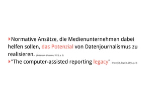 ‣Normative Ansätze, die Medienunternehmen dabei
helfen sollen, das Potenzial von Datenjournalismus zu
realisieren. (Anderson & Loosen, 2013, p. 5)
‣"The computer-assisted reporting legacy" (Parasie & Dagiral, 2012, p. 3)
 