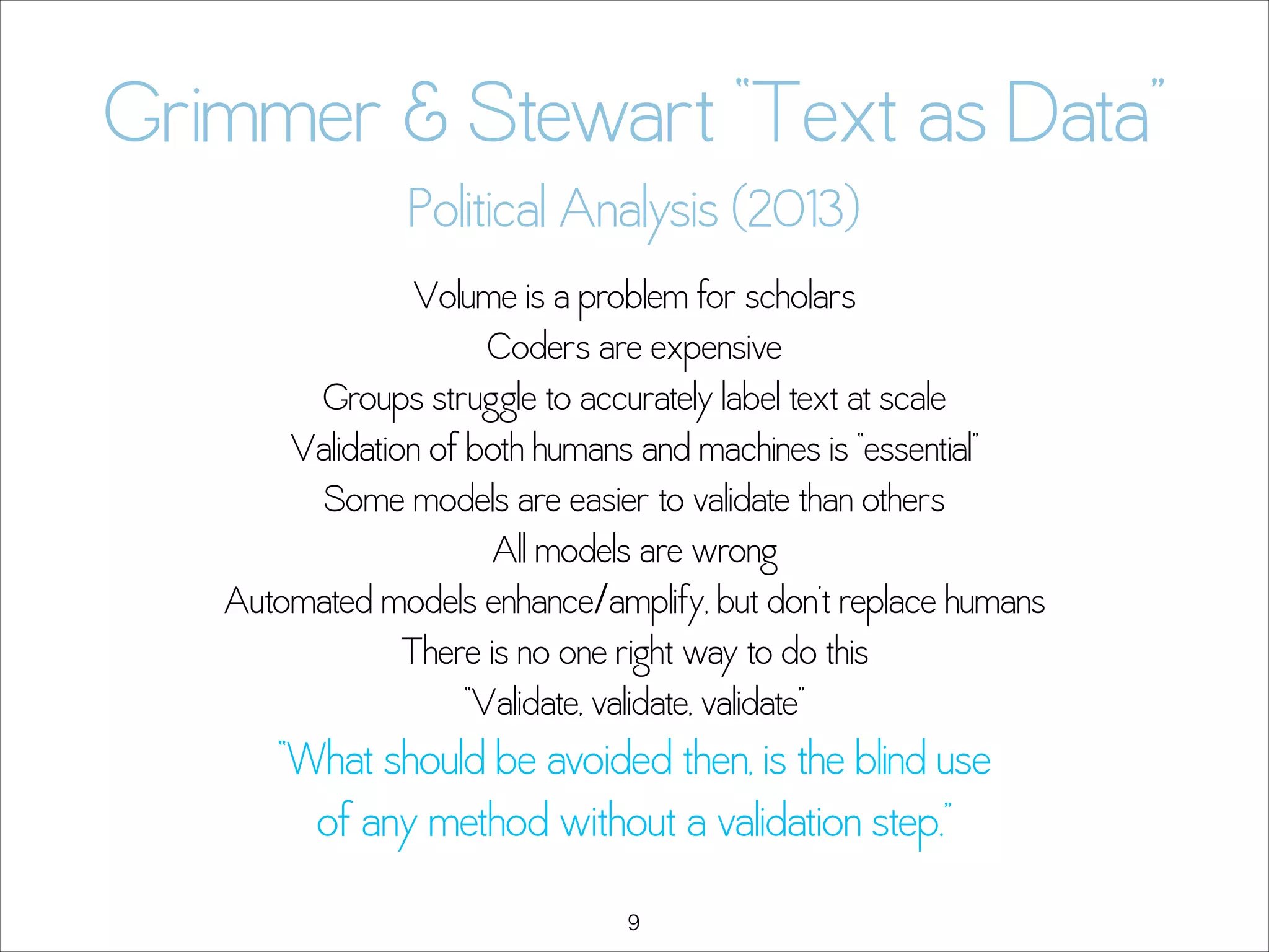Grimmer & Stewart “Text as Data” 
Political Analysis (2013)
Volume is a problem for scholars
Coders are expensive
Groups struggle to accurately label text at scale
Validation of both humans and machines is “essential”
Some models are easier to validate than others
All models are wrong
Automated models enhance/amplify, but don’t replace humans
There is no one right way to do this
“Validate, validate, validate”

“What should be avoided then, is the blind use  
of any method without a validation step.”
!9

 