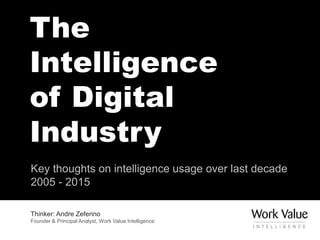 The
Intelligence
of Digital
Industry
Key thoughts on intelligence usage over last decade
2005 - 2015
Thinker: Andre Zeferino
Founder & Principal Analyst, Work Value Intelligence
 