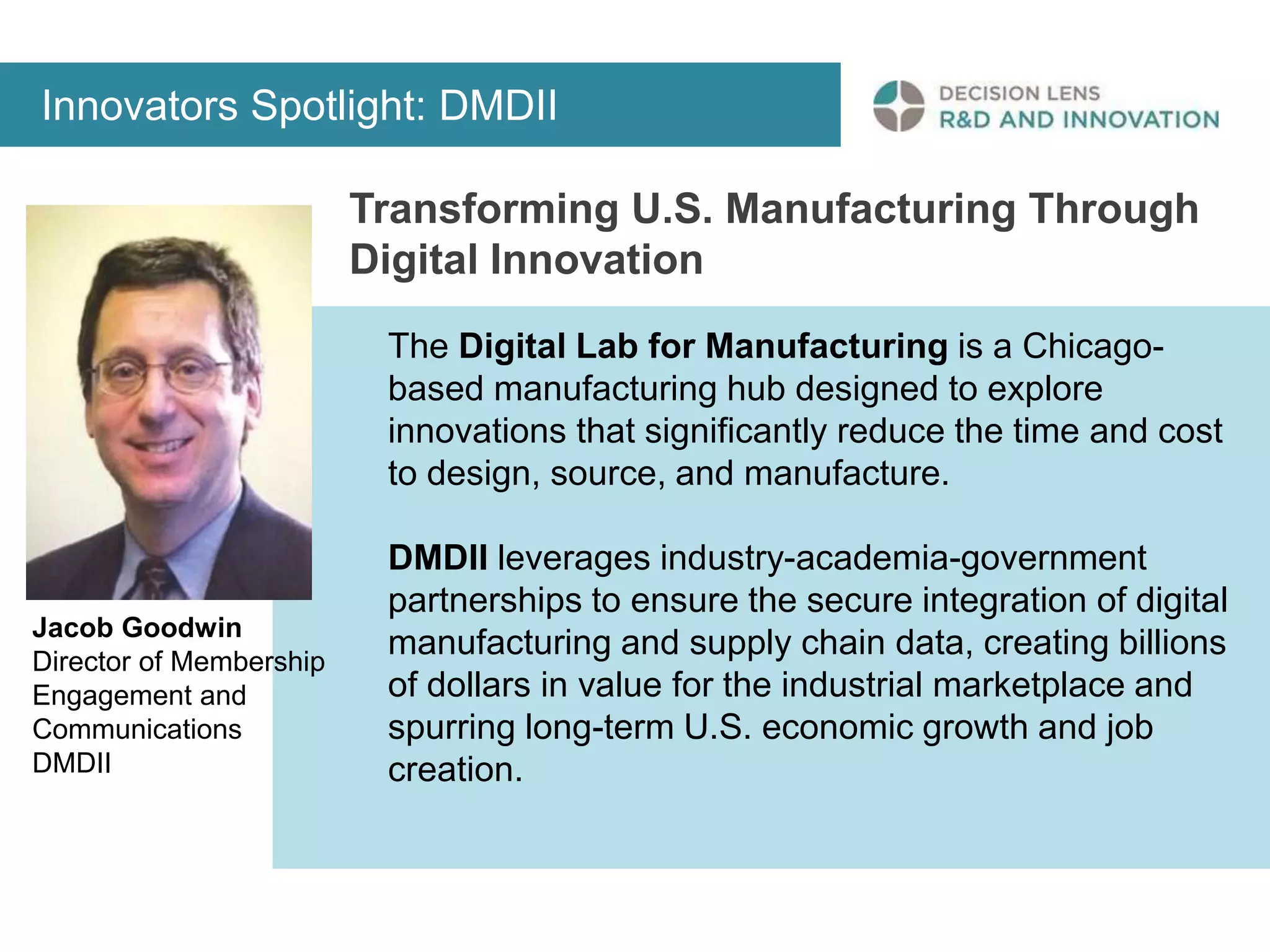 Innovators Spotlight: DMDII 
Transforming U.S. Manufacturing Through 
Digital Innovation 
The Digital Lab for Manufacturing is a Chicago-based 
manufacturing hub designed to explore 
innovations that significantly reduce the time and cost 
to design, source, and manufacture. 
DMDII leverages industry-academia-government 
partnerships to ensure the secure integration of digital 
manufacturing and supply chain data, creating billions 
of dollars in value for the industrial marketplace and 
spurring long-term U.S. economic growth and job 
creation. 
Jacob Goodwin 
Director of Membership 
Engagement and 
Communications 
DMDII 
 