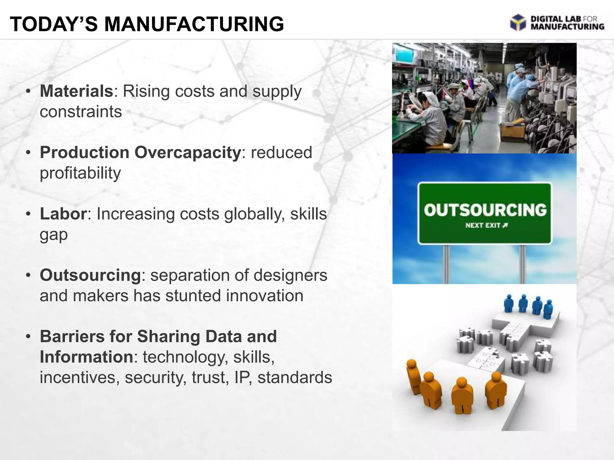 TODAY’S MANUFACTURING 
• Materials: Rising costs and supply 
constraints 
• Production Overcapacity: reduced 
profitability 
• Labor: Increasing costs globally, skills 
gap 
• Outsourcing: separation of designers 
and makers has stunted innovation 
• Barriers for Sharing Data and 
Information: technology, skills, 
incentives, security, trust, IP, standards 
 