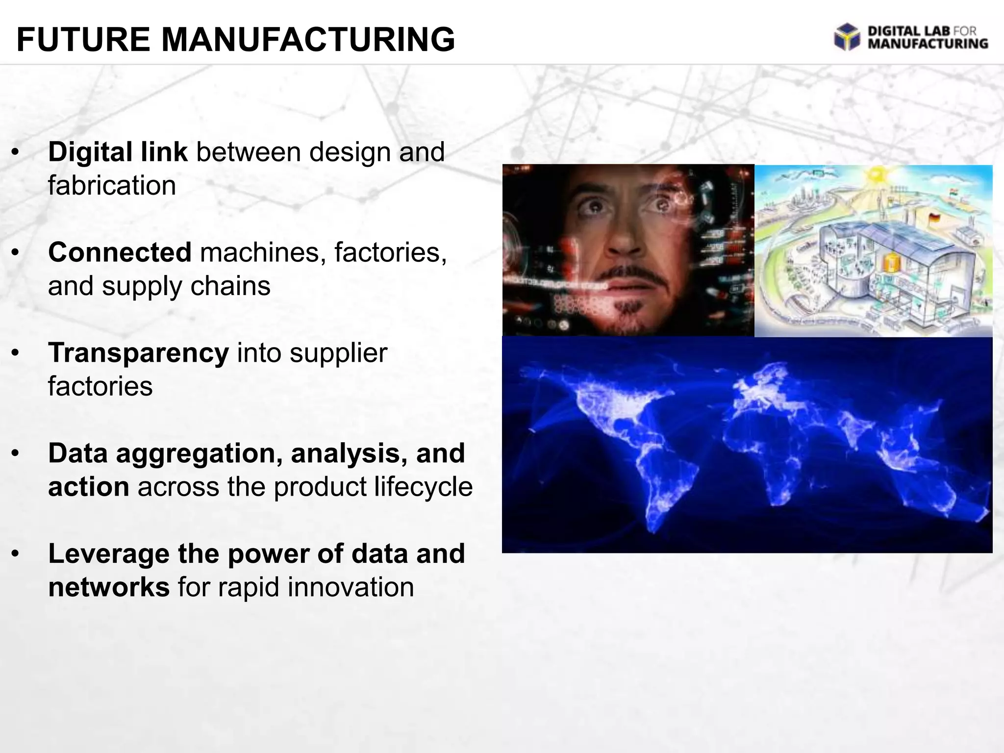 FUTURE MANUFACTURING 
• Digital link between design and 
fabrication 
• Connected machines, factories, 
and supply chains 
• Transparency into supplier 
factories 
• Data aggregation, analysis, and 
action across the product lifecycle 
• Leverage the power of data and 
networks for rapid innovation 
 