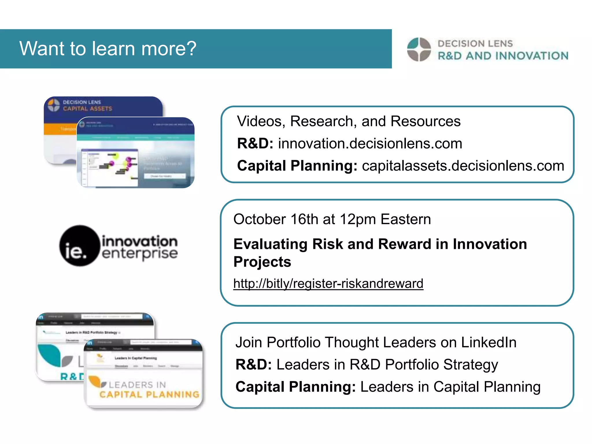 Want to learn more? 
Videos, Research, and Resources 
R&D: innovation.decisionlens.com 
Capital Planning: capitalassets.decisionlens.com 
October 16th at 12pm Eastern 
Evaluating Risk and Reward in Innovation 
Projects 
http://bitly/register-riskandreward 
Join Portfolio Thought Leaders on LinkedIn 
R&D: Leaders in R&D Portfolio Strategy 
Capital Planning: Leaders in Capital Planning 

