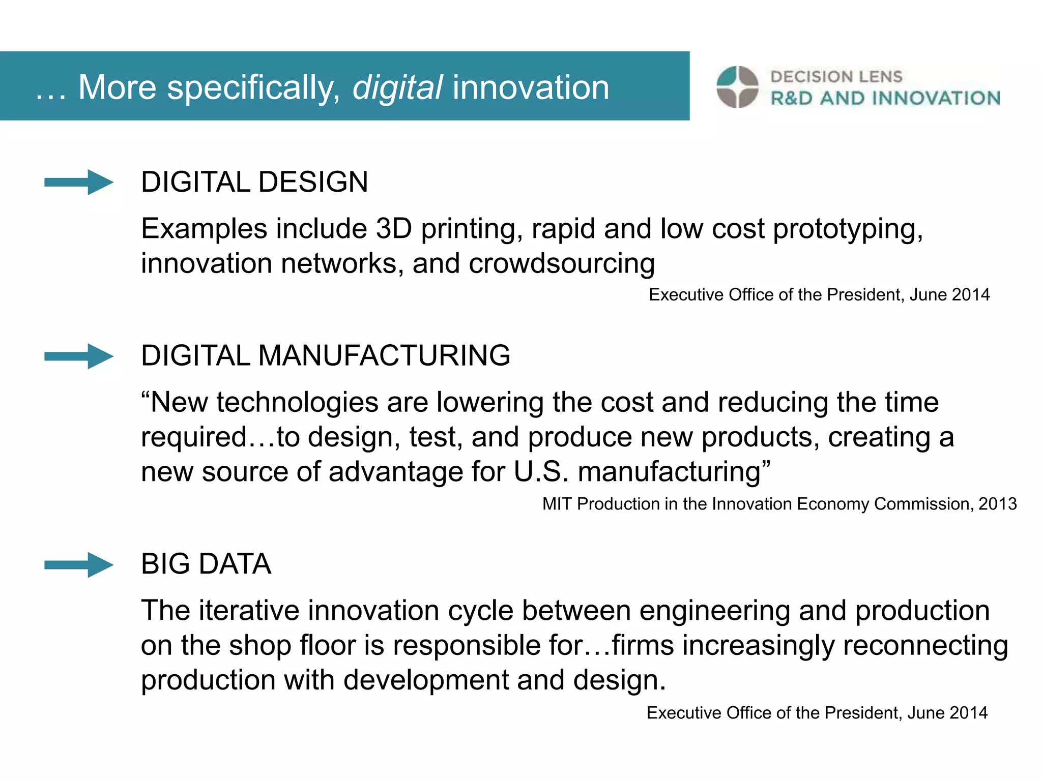 … More specifically, digital innovation 
DIGITAL DESIGN 
Examples include 3D printing, rapid and low cost prototyping, 
innovation networks, and crowdsourcing 
Executive Office of the President, June 2014 
DIGITAL MANUFACTURING 
“New technologies are lowering the cost and reducing the time 
required…to design, test, and produce new products, creating a 
new source of advantage for U.S. manufacturing” 
MIT Production in the Innovation Economy Commission, 2013 
BIG DATA 
The iterative innovation cycle between engineering and production 
on the shop floor is responsible for…firms increasingly reconnecting 
production with development and design. 
Executive Office of the President, June 2014 
 