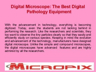 Digital Microscope: The Best Digital
Pathology Equipment
With the advancement in technology, everything is becoming
digitized. Today, even the students are not lacking behind in
performing the research. Like the researchers and scientists, they
too want to observe the tiny particles clearly so that they easily and
efficiently study on various species. Keeping in mind the evolution
and advancement of the technology, manufacturers have designed
digital microscope. Unlike the simple and compound microscopes,
the digital microscopes have advanced features and are highly
admired by all the researchers.
 