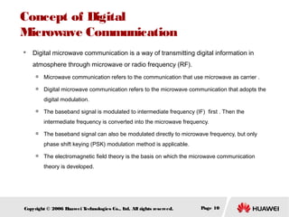 Concept of Digital
Microwave Communication


Digital microwave communication is a way of transmitting digital information in
atmosphere through microwave or radio frequency (RF).


Microwave communication refers to the communication that use microwave as carrier .



Digital microwave communication refers to the microwave communication that adopts the
digital modulation.



The baseband signal is modulated to intermediate frequency (IF) first . Then the
intermediate frequency is converted into the microwave frequency.



The baseband signal can also be modulated directly to microwave frequency, but only
phase shift keying (PSK) modulation method is applicable.



The electromagnetic field theory is the basis on which the microwave communication
theory is developed.

Copyright © 2006 H
uawei T
echnologies Co., L All rights reserved.
td.

Page 10

 