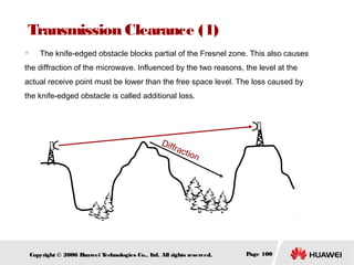 Transmission Clearance (1)
　

The knife-edged obstacle blocks partial of the Fresnel zone. This also causes

the diffraction of the microwave. Influenced by the two reasons, the level at the
actual receive point must be lower than the free space level. The loss caused by
the knife-edged obstacle is called additional loss.

Diff
rac
tion

Copyright © 2006 H
uawei T
echnologies Co., L All rights reserved.
td.

Page 100

 