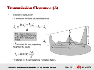 Transmission Clearance (3)
　 Clearance calculation


Calculation formula for path clearance

h1d 2 + h2 d1
hc =
− hb − hs
d
The value of clearance is
required greater than that
of the first Fresnel Zone’s
radius.


hb stands for the projecting

hc

h2

h1

height of the earth.

hs
d1

hb

d

d1d 2
hb = 0.0785
K


K stands for the atmosphere refraction factor.

Copyright © 2006 H
uawei T
echnologies Co., L All rights reserved.
td.

Page 102

d2

 