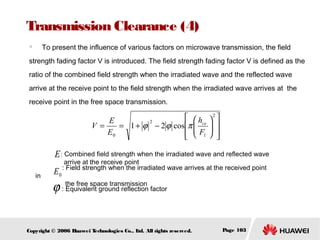 Transmission Clearance (4)
　

To present the influence of various factors on microwave transmission, the field

strength fading factor V is introduced. The field strength fading factor V is defined as the
ratio of the combined field strength when the irradiated wave and the reflected wave
arrive at the receive point to the field strength when the irradiated wave arrives at the
receive point in the free space transmission.

 h
E
2
V =
= 1 + ϕ − 2 ϕ cos π  ce

E0
  F1







2






E : Combined field strength when the irradiated wave and reflected wave
in

E0

arrive at the receive point
: Field strength when the irradiated wave arrives at the received point

ϕ : the free space transmission factor
Equivalent ground reflection

Copyright © 2006 H
uawei T
echnologies Co., L All rights reserved.
td.

Page 103

 