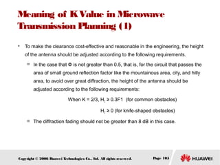 Meaning of K Value in Microwave
Transmission Planning (1)


To make the clearance cost-effective and reasonable in the engineering, the height
of the antenna should be adjusted according to the following requirements.


In the case that Φ is not greater than 0.5, that is, for the circuit that passes the
area of small ground reflection factor like the mountainous area, city, and hilly
area, to avoid over great diffraction, the height of the antenna should be
adjusted according to the following requirements:
When K = 2/3, HC ≥ 0.3F1 (for common obstacles)
HC ≥ 0 (for knife-shaped obstacles)



The diffraction fading should not be greater than 8 dB in this case.

Copyright © 2006 H
uawei T
echnologies Co., L All rights reserved.
td.

Page 105

 