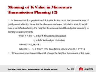 Meaning of K Value in Microwave
Transmission Planning (2)


In the case that Φ is greater than 0.7, that is, for the circuit that passes the area of

great ground reflection factor like the plain area and water reticulation area, to avoid
over great reflection fading, the height of the antenna should be adjusted according to
the following requirements 　　　　
When K = 2/3, HC ≥ 0.3F1 (for common obstacles) 　　　　
HC ≥ 0 (for knife-edged obstacles)
　　 When K = 4/3, HC ≈ F1
　　 When K = ∞ , HC ≤ 1.35F1 (The deep fading occurs when HC = 21/2 F1.)


If these requirements cannot be met, change the height of the antenna or the route.

Copyright © 2006 H
uawei T
echnologies Co., L All rights reserved.
td.

Page 106

 