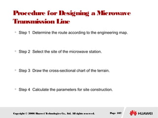 Procedure for Designing a Microwave
Transmission Line


Step 1 Determine the route according to the engineering map.



Step 2 Select the site of the microwave station.



Step 3 Draw the cross-sectional chart of the terrain.



Step 4 Calculate the parameters for site construction.

Copyright © 2006 H
uawei T
echnologies Co., L All rights reserved.
td.

Page 107

 