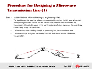Procedure for Designing a Microwave
Transmission Line (1)
Step 1





Determine the route according to engineering map.
We should select the area that rolls as much as possible, such as the hilly area. We should
avoid passing the water surface and the flat and wide area that is not suitable for the
transmission of the electric wave. In this way, the strong reflection signal and the accordingly
caused deep fading can be avoided.
The line should avoid crossing through or penetrating into the mountainous area.
The line should go along with the railway, road and other areas with the convenient
transportation.

Copyright © 2006 H
uawei T
echnologies Co., L All rights reserved.
td.

Page 108

 