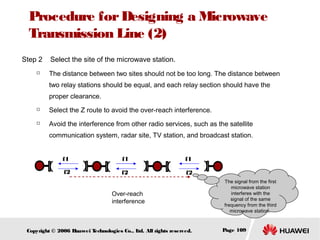 Procedure for Designing a Microwave
Transmission Line (2)
Step 2


Select the site of the microwave station.
The distance between two sites should not be too long. The distance between
two relay stations should be equal, and each relay section should have the
proper clearance.



Select the Z route to avoid the over-reach interference.



Avoid the interference from other radio services, such as the satellite
communication system, radar site, TV station, and broadcast station.
f1

f1

f1

f2

f2

f2

Over-reach
interference

Copyright © 2006 H
uawei T
echnologies Co., L All rights reserved.
td.

The signal from the first
microwave station
interferes with the
signal of the same
frequency from the third
microwave station.

Page 109

 