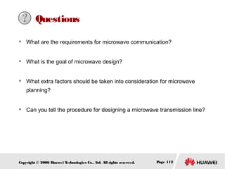 Questions


What are the requirements for microwave communication?



What is the goal of microwave design?



What extra factors should be taken into consideration for microwave
planning?



Can you tell the procedure for designing a microwave transmission line?

Copyright © 2006 H
uawei T
echnologies Co., L All rights reserved.
td.

Page 112

 