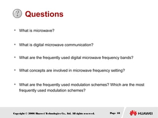 Questions


What is microwave?



What is digital microwave communication?



What are the frequently used digital microwave frequency bands?



What concepts are involved in microwave frequency setting?



What are the frequently used modulation schemes? Which are the most
frequently used modulation schemes?

Copyright © 2006 H
uawei T
echnologies Co., L All rights reserved.
td.

Page 18

 