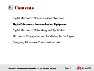 Contents
1.

Digital Microwave Communication Overview

2.

Digital Microwave Communication Equipment

3.

Digital Microwave Networking and Application

4.

Microwave Propagation and Anti-fading Technologies

5.

Designing Microwave Transmission Links

Copyright © 2006 H
uawei T
echnologies Co., L All rights reserved.
td.

Page 19

 
